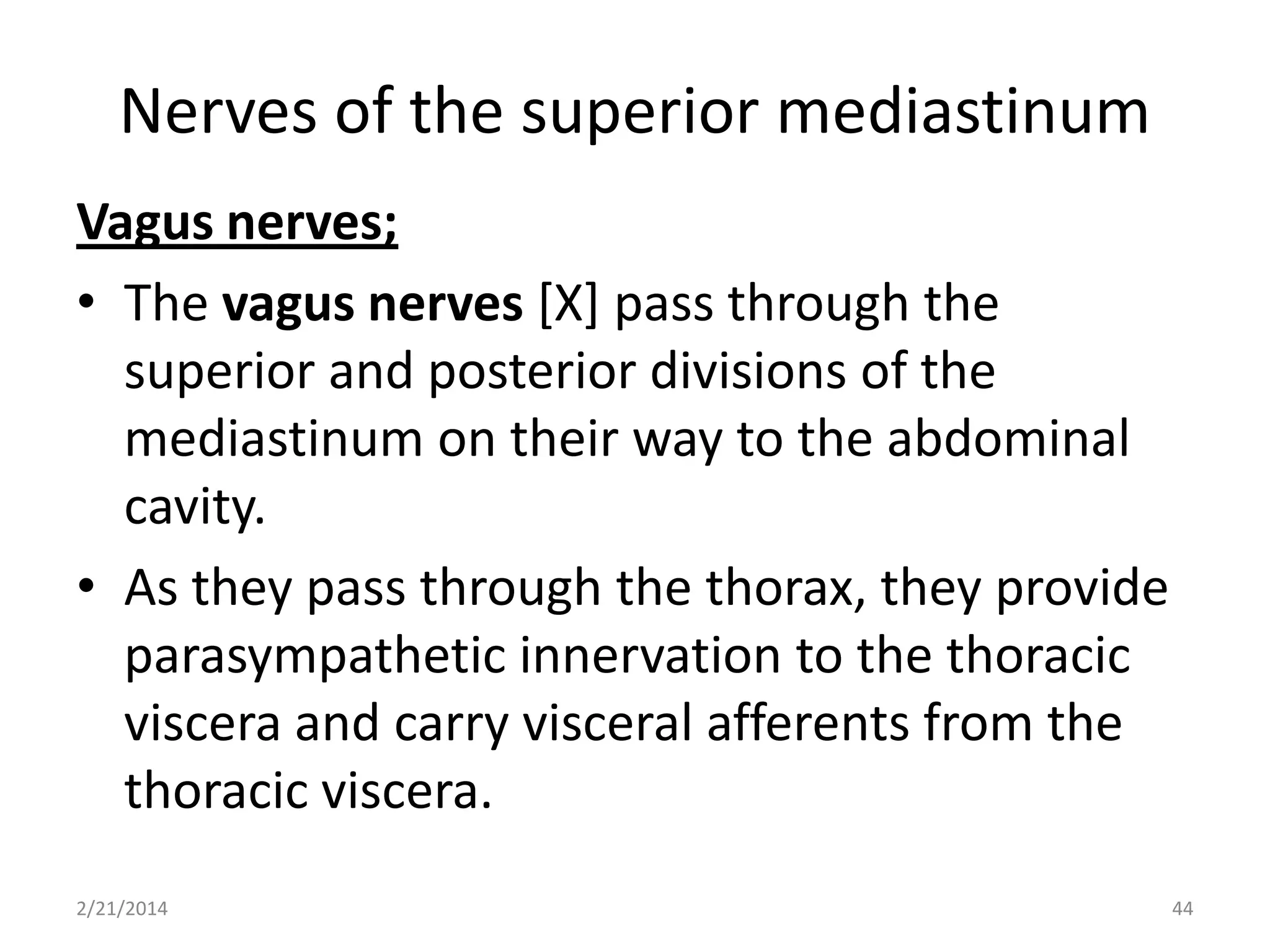 Nerves of the superior mediastinum
Vagus nerves;
• The vagus nerves [X] pass through the
superior and posterior divisions of the
mediastinum on their way to the abdominal
cavity.
• As they pass through the thorax, they provide
parasympathetic innervation to the thoracic
viscera and carry visceral afferents from the
thoracic viscera.
2/21/2014

44

 