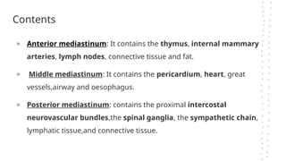Contents
● Anterior mediastinum: It contains the thymus, internal mammary
arteries, lymph nodes, connective tissue and fat.
● Middle mediastinum: It contains the pericardium, heart, great
vessels,airway and oesophagus.
● Posterior mediastinum: contains the proximal intercostal
neurovascular bundles,the spinal ganglia, the sympathetic chain,
lymphatic tissue,and connective tissue.
 