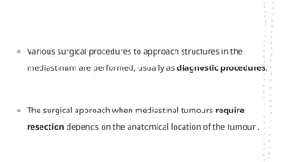 ● Various surgical procedures to approach structures in the
mediastinum are performed, usually as diagnostic procedures.
● The surgical approach when mediastinal tumours require
resection depends on the anatomical location of the tumour .
 