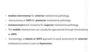 ● median sternotomy for anterior mediastinal pathology,
● thoracotomy or VATS for posterior mediastinal pathology
● transcervical (neck incisions) for superior mediastinal pathology.
● The middle mediastinum can usually be approached through thoracotomy
or VATS.
● Increasingly, a robotic or RATS approach is used, particularly for anterior
mediastinal tumours such as thymomas.
 