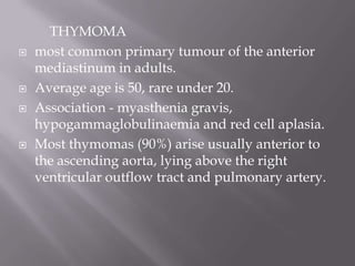 THYMOMA
 most common primary tumour of the anterior
mediastinum in adults.
 Average age is 50, rare under 20.
 Association - myasthenia gravis,
hypogammaglobulinaemia and red cell aplasia.
 Most thymomas (90%) arise usually anterior to
the ascending aorta, lying above the right
ventricular outflow tract and pulmonary artery.
 