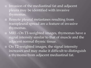  Invasion of the mediastinal fat and adjacent
pleura may be identified with invasive
thymomas.
 Remote pleural metastases resulting from
transpleural spread are a feature of invasive
thymomas.
 MRI - On T1-weighted images, thymomas have a
signal intensity similar to that of muscle and the
adjacent normal thymic tissue.
 On T2-weighted images, the signal intensity
increases and may make it difficult to distinguish
a thymoma from adjacent mediastinal fat.
 