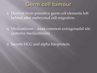  Derived from primitive germ cell elements left
behind after embryonal cell migration.
 Mediastinum – most common extragonadal site
(anterior mediastinum)
 Secrete HCG and alpha fetoprotein.
 