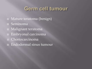  Mature teratoma (benign)
 Seminoma
 Malignant teratoma
 Embryonal carcinoma
 Choriocarcinoma
 Endodermal sinus tumour
 