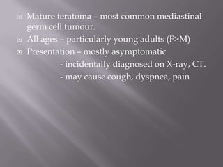  Mature teratoma – most common mediastinal
germ cell tumour.
 All ages – particularly young adults (F>M)
 Presentation – mostly asymptomatic
- incidentally diagnosed on X-ray, CT.
- may cause cough, dyspnea, pain
 