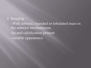  Imaging –
- Well defined, rounded or lobulated mass in
the anterior mediastinum.
- fat and calcification present
- variable appearence
 