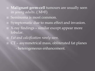  Malignant germ-cell tumours are usually seen
in young adults. ( M>F)
 Seminoma is most common.
 Symptomatic due to mass effect and invasion.
 X-ray findings – similar except appear more
lobular.
 Fat and calcification rarely seen.
 CT – asymmetrical mass, obliterated fat planes
- heterogeneous enhancement.
 