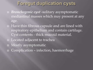  Bronchogenic cyst -solitary asymptomatic
mediastinal masses which may present at any
age.
 Have thin fibrous capsule and are lined with
respiratory epithelium and contain cartilage.
Cyst contents - thick mucoid material.
 Located adjacent to trachea
 Mostly asymptomatic
 Complication – infection, haemorrhage
 