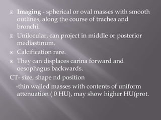  Imaging - spherical or oval masses with smooth
outlines, along the course of trachea and
bronchi.
 Unilocular, can project in middle or posterior
mediastinum.
 Calcification rare.
 They can displaces carina forward and
oesophagus backwards.
CT- size, shape nd position
-thin walled masses with contents of uniform
attenuation ( 0 HU), may show higher HU(prot.
 