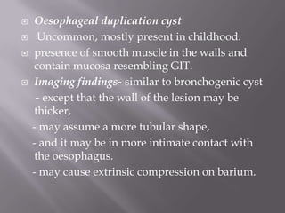  Oesophageal duplication cyst
 Uncommon, mostly present in childhood.
 presence of smooth muscle in the walls and
contain mucosa resembling GIT.
 Imaging findings- similar to bronchogenic cyst
- except that the wall of the lesion may be
thicker,
- may assume a more tubular shape,
- and it may be in more intimate contact with
the oesophagus.
- may cause extrinsic compression on barium.
 