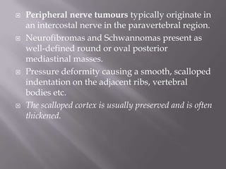  Peripheral nerve tumours typically originate in
an intercostal nerve in the paravertebral region.
 Neurofibromas and Schwannomas present as
well-defined round or oval posterior
mediastinal masses.
 Pressure deformity causing a smooth, scalloped
indentation on the adjacent ribs, vertebral
bodies etc.
 The scalloped cortex is usually preserved and is often
thickened.
 
