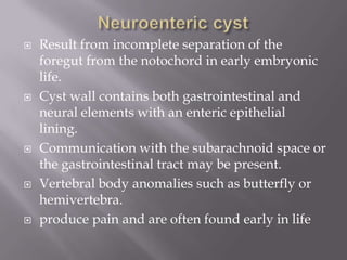  Result from incomplete separation of the
foregut from the notochord in early embryonic
life.
 Cyst wall contains both gastrointestinal and
neural elements with an enteric epithelial
lining.
 Communication with the subarachnoid space or
the gastrointestinal tract may be present.
 Vertebral body anomalies such as butterfly or
hemivertebra.
 produce pain and are often found early in life
 