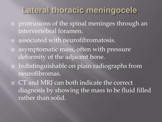  protrusions of the spinal meninges through an
intervertebral foramen.
 associated with neurofibromatosis.
 asymptomatic mass, often with pressure
deformity of the adjacent bone.
 Indistinguishable on plain radiographs from
neurofibromas.
 CT and MRI can both indicate the correct
diagnosis by showing the mass to be fluid filled
rather than solid.
 