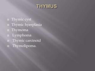  Thymic cyst
 Thymic hyerplasia
 Thymoma
 Lymphoma
 Thymic carcinoid
 Thymolipoma.
 