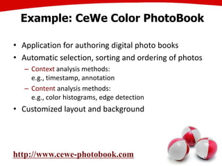 Example: CeWe Color PhotoBook
• Application for authoring digital photo books
• Automatic selection, sorting and ordering of photos
– Context analysis methods:
e.g., timestamp, annotation
– Content analysis methods:
e.g., color histograms, edge detection
• Customized layout and background
12
http://www.cewe-photobook.com
 