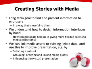 Creating Stories with Media
• Long term goal to find and present information to
end-users
– In a way that is useful to them
• We understand how to design information interfaces
by hand.
– How can metadata help us in giving more flexible access to
media collections?
• We can link media assets to existing linked data, and
use this to improve presentation, e.g. by
– Selecting a sub-set
– Grouping, ordering and linking media assets
– Influencing the (visual) presentation
22
 