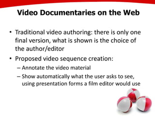 Video Documentaries on the Web
• Traditional video authoring: there is only one
final version, what is shown is the choice of
the author/editor
• Proposed video sequence creation:
– Annotate the video material
– Show automatically what the user asks to see,
using presentation forms a film editor would use
25
 