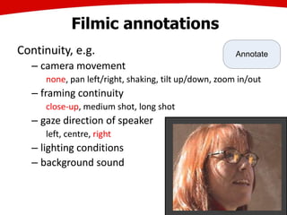 Filmic annotations
Continuity, e.g.
– camera movement
none, pan left/right, shaking, tilt up/down, zoom in/out
– framing continuity
close-up, medium shot, long shot
– gaze direction of speaker
left, centre, right
– lighting conditions
– background sound
29
Continuity, e.g.
– camera movement
none, pan left/right, shaking, tilt up/down, zoom in/out
– framing continuity
close-up, medium shot, long shot
– gaze direction of speaker
left, centre, right
– lighting conditions
– background sound
Annotate
 