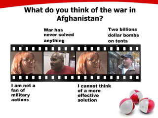 What do you think of the war in
Afghanistan?
35
I am not a
fan of
military
actions
War has
never solved
anything
I cannot think
of a more
effective
solution
Two billions
dollar bombs
on tents
 