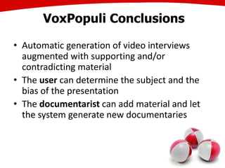 VoxPopuli Conclusions
• Automatic generation of video interviews
augmented with supporting and/or
contradicting material
• The user can determine the subject and the
bias of the presentation
• The documentarist can add material and let
the system generate new documentaries
38
 