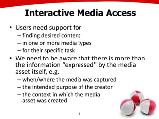 Interactive Media Access
• Users need support for
– finding desired content
– in one or more media types
– for their specific task
• We need to be aware that there is more than
the information “expressed'' by the media
asset itself, e.g.
– when/where the media was captured
– the intended purpose of the creator
– the context in which the media
asset was created
4
 