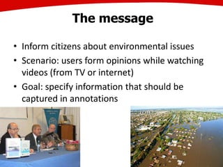 The message
• Inform citizens about environmental issues
• Scenario: users form opinions while watching
videos (from TV or internet)
• Goal: specify information that should be
captured in annotations
 