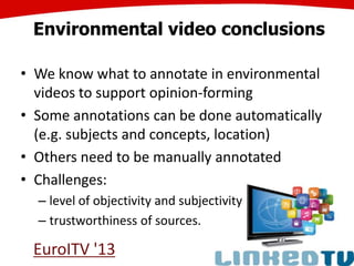 Environmental video conclusions
• We know what to annotate in environmental
videos to support opinion-forming
• Some annotations can be done automatically
(e.g. subjects and concepts, location)
• Others need to be manually annotated
• Challenges:
– level of objectivity and subjectivity
– trustworthiness of sources.
EuroITV '13
 