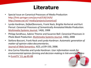 47
Literature
• Special Issue on Canonical Processes of Media Production
http://link.springer.com/journal/530/14/6/
http://www.cwi.nl/~media/projects/canonical/
• Lynda Hardman, ZeljkoObrenovic, Frank Nack, Brigitte Kerhervé and Kurt
Piersol: Canonical Processes of Semantically Annotated Media Production.
Multimedia Systems Journal, 14(6), 2008
• Philipp Sandhaus, Sabine Thieme and Susanne Boll: Canonical Processes in
Photo Book Production. Multimedia Systems Journal, 14(6), 2008
• Stefano Bocconi, Frank Nack and Lynda Hardman: Automatic generation of
matter-of-opinion video documentaries.
Journal of Web Semantics, 6(2), p139-150, 2008.
• Ana Carina Palumbo and Lynda Hardman: User information needs for
environmental opinion-forming and decision-making in link-enriched video
In EuroITV '13, pp 85-88
 