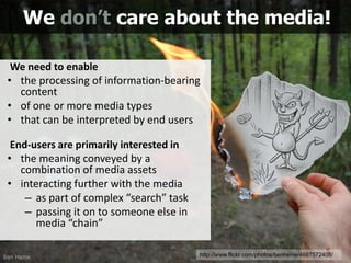 We need to enable
• the processing of information-bearing
content
• of one or more media types
• that can be interpreted by end users
End-users are primarily interested in
• the meaning conveyed by a
combination of media assets
• interacting further with the media
– as part of complex “search” task
– passing it on to someone else in
media “chain”
We don’t care about the media!
5http://www.flickr.com/photos/benheine/4687572408/
 