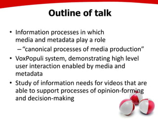 Outline of talk
• Information processes in which
media and metadata play a role
–“canonical processes of media production”
• VoxPopuli system, demonstrating high level
user interaction enabled by media and
metadata
• Study of information needs for videos that are
able to support processes of opinion-forming
and decision-making
7
 