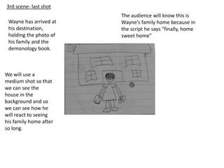 3rd scene- last shot
Wayne has arrived at
his destination,
holding the photo of
his family and the
demonology book.
We will use a
medium shot so that
we can see the
house in the
background and so
we can see how he
will react to seeing
his family home after
so long.
The audience will know this is
Wayne’s family home because in
the script he says “finally, home
sweet home”
 