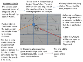 Point of interest-
This is used so that
the audience can
instantly be drawn
to the main
character.
1st scene- 3rd shot
This scene is seen
through the eyes of
the guard who is
looking through the
door at Wayne.
In this shot, Wayne
will be portrayed to
look small and
frightened.
This shot is being
used to show the
environment of
Wayne. So the
audience can see the
door he is locked
behind and how he
reacts to the guards
in his room.
In this scene, Wayne and the
guard will exchange some rude
words that could be found
funny to the audience.
This is to add to
the comic
aspect of the
film.
Then a zoom in will come as we
look at Wayne’s face. Then the
shot will turn to a long shot of
the guard standing at the door,
exchanging words with Wayne.
Close up of the door, long
shot of Wayne. Blur the
door, Wayne in focus.
A close up can happen
with the guards hand
as she grips her baton,
to show the audience
that she is not fond of
Wayne.
 