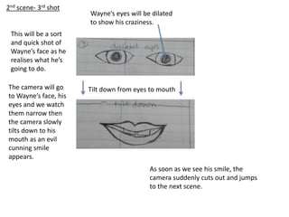 Tilt down from eyes to mouth
2nd scene- 3rd shot
Wayne’s eyes will be dilated
to show his craziness.
This will be a sort
and quick shot of
Wayne’s face as he
realises what he’s
going to do.
The camera will go
to Wayne’s face, his
eyes and we watch
them narrow then
the camera slowly
tilts down to his
mouth as an evil
cunning smile
appears.
As soon as we see his smile, the
camera suddenly cuts out and jumps
to the next scene.
 
