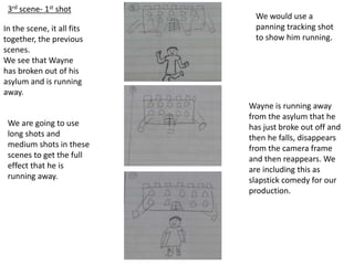 3rd scene- 1st shot
In the scene, it all fits
together, the previous
scenes.
We see that Wayne
has broken out of his
asylum and is running
away.
We would use a
panning tracking shot
to show him running.
We are going to use
long shots and
medium shots in these
scenes to get the full
effect that he is
running away.
Wayne is running away
from the asylum that he
has just broke out off and
then he falls, disappears
from the camera frame
and then reappears. We
are including this as
slapstick comedy for our
production.
 