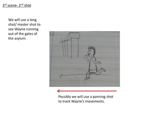 3rd scene- 2nd shot
We will use a long
shot/ master shot to
see Wayne running
out of the gates of
the asylum.
Possibly we will use a panning shot
to track Wayne’s movements.
 