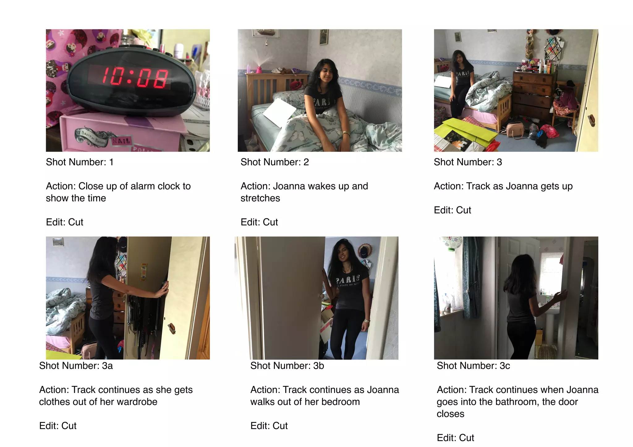  
Shot Number: 1
Action: Close up of alarm clock to
show the time
Edit: Cut
Shot Number: 2
Action: Joanna wakes up and
stretches
Edit: Cut
Shot Number: 3
Action: Track as Joanna gets up
Edit: Cut
Shot Number: 3a
Action: Track continues as she gets
clothes out of her wardrobe
Edit: Cut
Shot Number: 3b
Action: Track continues as Joanna
walks out of her bedroom
Edit: Cut
Shot Number: 3c
Action: Track continues when Joanna
goes into the bathroom, the door
closes
Edit: Cut
 