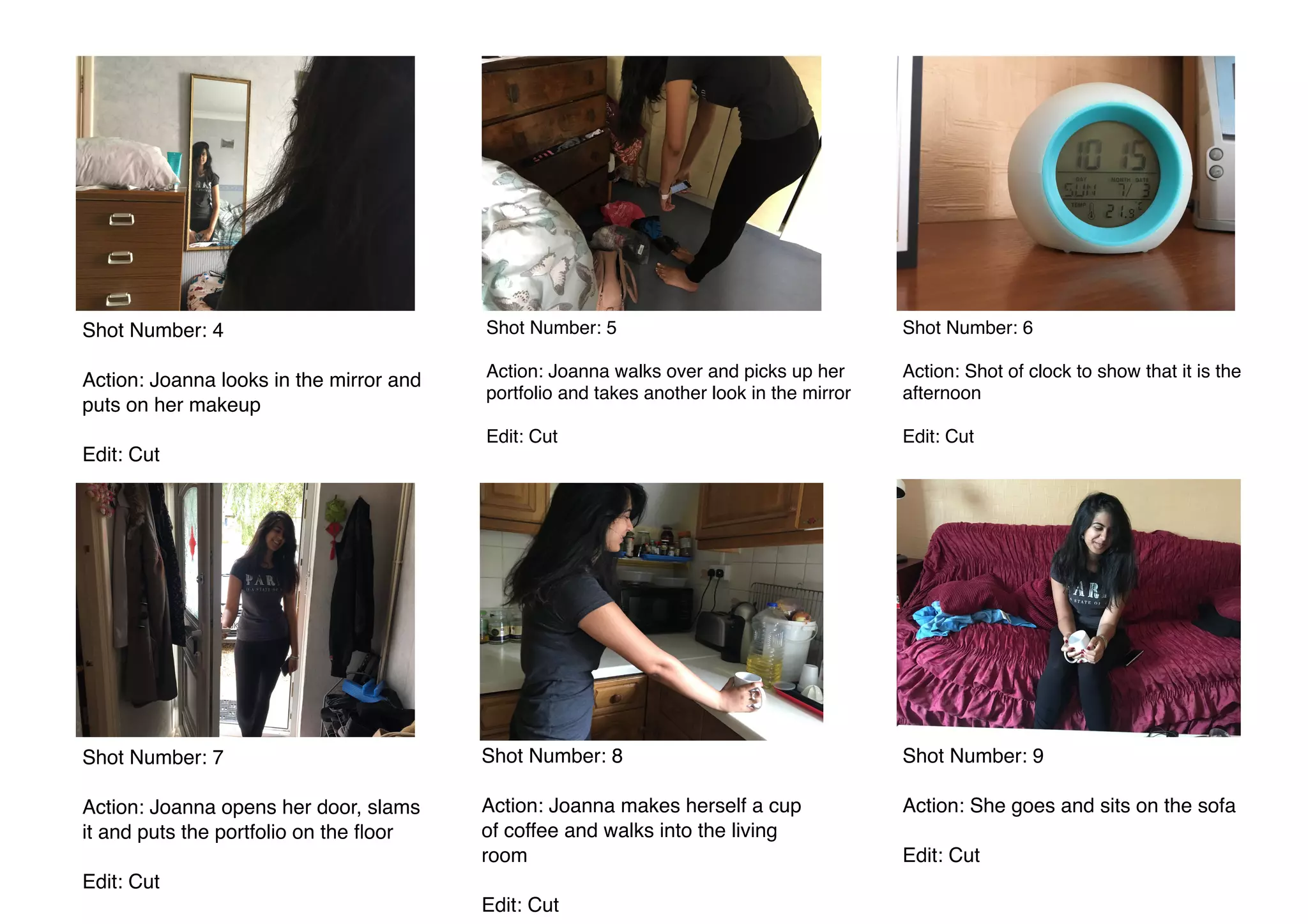  
Shot Number: 4
Action: Joanna looks in the mirror and
puts on her makeup
Edit: Cut
Shot Number: 5
Action: Joanna walks over and picks up her
portfolio and takes another look in the mirror
Edit: Cut
Shot Number: 7
Action: Joanna opens her door, slams
it and puts the portfolio on the ﬂoor
Edit: Cut
Shot Number: 9
Action: She goes and sits on the sofa
Edit: Cut
Shot Number: 6
Action: Shot of clock to show that it is the
afternoon
Edit: Cut
Shot Number: 8
Action: Joanna makes herself a cup
of coffee and walks into the living
room
Edit: Cut
 