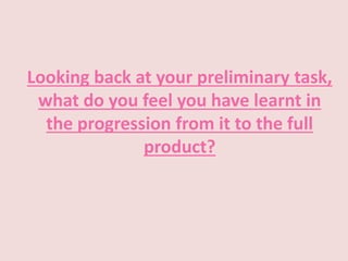 Looking back at your preliminary task,
what do you feel you have learnt in
the progression from it to the full
product?
 