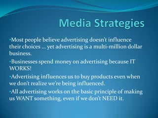•Most people believe advertising doesn’t influence
their choices … yet advertising is a multi-million dollar
business.
•Businesses spend money on advertising because IT
WORKS!
•Advertising influences us to buy products even when
we don’t realize we’re being influenced.
•All advertising works on the basic principle of making
us WANT something, even if we don’t NEED it.
 