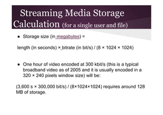 Streaming Media Storage
Calculation (for a single user and file)
● Storage size (in megabytes) =
length (in seconds) × bitrate (in bit/s) / (8 × 1024 × 1024)

● One hour of video encoded at 300 kbit/s (this is a typical
broadband video as of 2005 and it is usually encoded in a
320 × 240 pixels window size) will be:
(3,600 s × 300,000 bit/s) / (8×1024×1024) requires around 128
MB of storage.

 