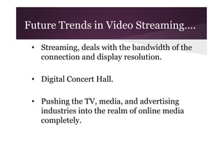 Future Trends in Video Streaming….
• Streaming, deals with the bandwidth of the
connection and display resolution.
• Digital Concert Hall.
• Pushing the TV, media, and advertising
industries into the realm of online media
completely.

 