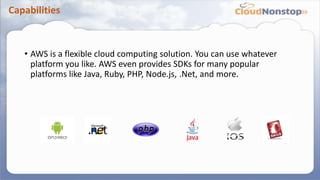 Capabilities
• AWS is a flexible cloud computing solution. You can use whatever
platform you like. AWS even provides SDKs for many popular
platforms like Java, Ruby, PHP, Node.js, .Net, and more.
 
