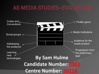 Codes and                           Thriller genre
Conventions


                                  Media Institutions
Social groups

                                  Audience for the
Addressing                        media product
the audience
                                    Progression from
Learning                            the preliminary
new
technologies        By Sam Hulme    task


                Candidate Number:7083
                Centre Number: 30215
 
