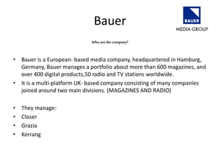Bauer
Who are the company?
• Bauer is a European- based media company, headquartered in Hamburg,
Germany, Bauer manages a portfolio about more than 600 magazines, and
over 400 digital products,50 radio and TV stations worldwide.
• It is a multi-platform UK- based company consisting of many companies
joined around two main divisions. (MAGAZINES AND RADIO)
• They manage:
• Closer
• Grazia
• Kerrang
 
