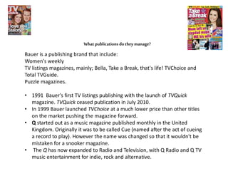 What publications do they manage?
Bauer is a publishing brand that include:
Women's weekly
TV listings magazines, mainly; Bella, Take a Break, that's life! TVChoice and
Total TVGuide.
Puzzle magazines.
• 1991 Bauer's first TV listings publishing with the launch of TVQuick
magazine. TVQuick ceased publication in July 2010.
• In 1999 Bauer launched TVChoice at a much lower price than other titles
on the market pushing the magazine forward.
• Q started out as a music magazine published monthly in the United
Kingdom. Originally it was to be called Cue (named after the act of cueing
a record to play). However the name was changed so that it wouldn't be
mistaken for a snooker magazine.
• The Q has now expanded to Radio and Television, with Q Radio and Q TV
music entertainment for indie, rock and alternative.
 
