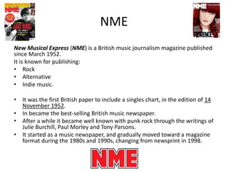 NME
New Musical Express (NME) is a British music journalism magazine published
since March 1952.
It is known for publishing:
• Rock
• Alternative
• Indie music.
• It was the first British paper to include a singles chart, in the edition of 14
November 1952.
• In became the best-selling British music newspaper.
• After a while it became well known with punk rock through the writings of
Julie Burchill, Paul Morley and Tony Parsons.
• It started as a music newspaper, and gradually moved toward a magazine
format during the 1980s and 1990s, changing from newsprint in 1998.
 
