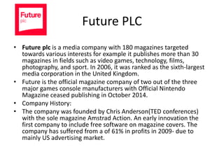 Future PLC
• Future plc is a media company with 180 magazines targeted
towards various interests for example it publishes more than 30
magazines in fields such as video games, technology, films,
photography, and sport. In 2006, it was ranked as the sixth-largest
media corporation in the United Kingdom.
• Future is the official magazine company of two out of the three
major games console manufacturers with Official Nintendo
Magazine ceased publishing in October 2014.
• Company History:
• The company was founded by Chris Anderson(TED conferences)
with the sole magazine Amstrad Action. An early innovation the
first company to include free software on magazine covers. The
company has suffered from a of 61% in profits in 2009- due to
mainly US advertising market.
 