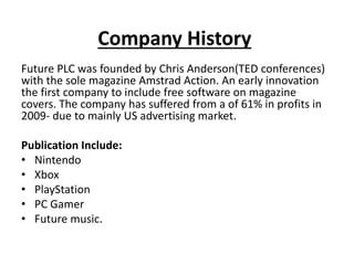 Company History
Future PLC was founded by Chris Anderson(TED conferences)
with the sole magazine Amstrad Action. An early innovation
the first company to include free software on magazine
covers. The company has suffered from a of 61% in profits in
2009- due to mainly US advertising market.
Publication Include:
• Nintendo
• Xbox
• PlayStation
• PC Gamer
• Future music.
 