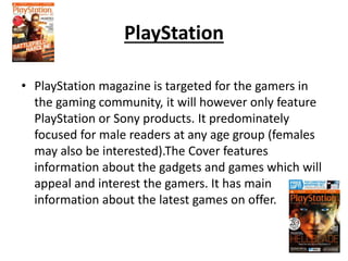 PlayStation
• PlayStation magazine is targeted for the gamers in
the gaming community, it will however only feature
PlayStation or Sony products. It predominately
focused for male readers at any age group (females
may also be interested).The Cover features
information about the gadgets and games which will
appeal and interest the gamers. It has main
information about the latest games on offer.
 