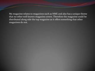My magazine relates to magazines such as NME and also has a unique theme that no other well known magazine covers. Therefore the magazine could be distributed along side the top magazine as it offers something that other magazines do not.